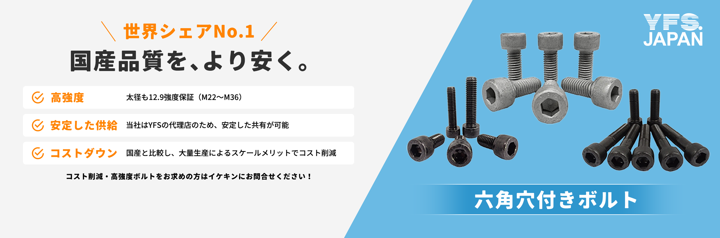 世界シェアNo.1国内品質をより安く。六角穴付きボルト。高強度、安定した供給、コストダウン。コスト削減・高強度ボルトをお求めの方はイケキンにお問い合わせください！