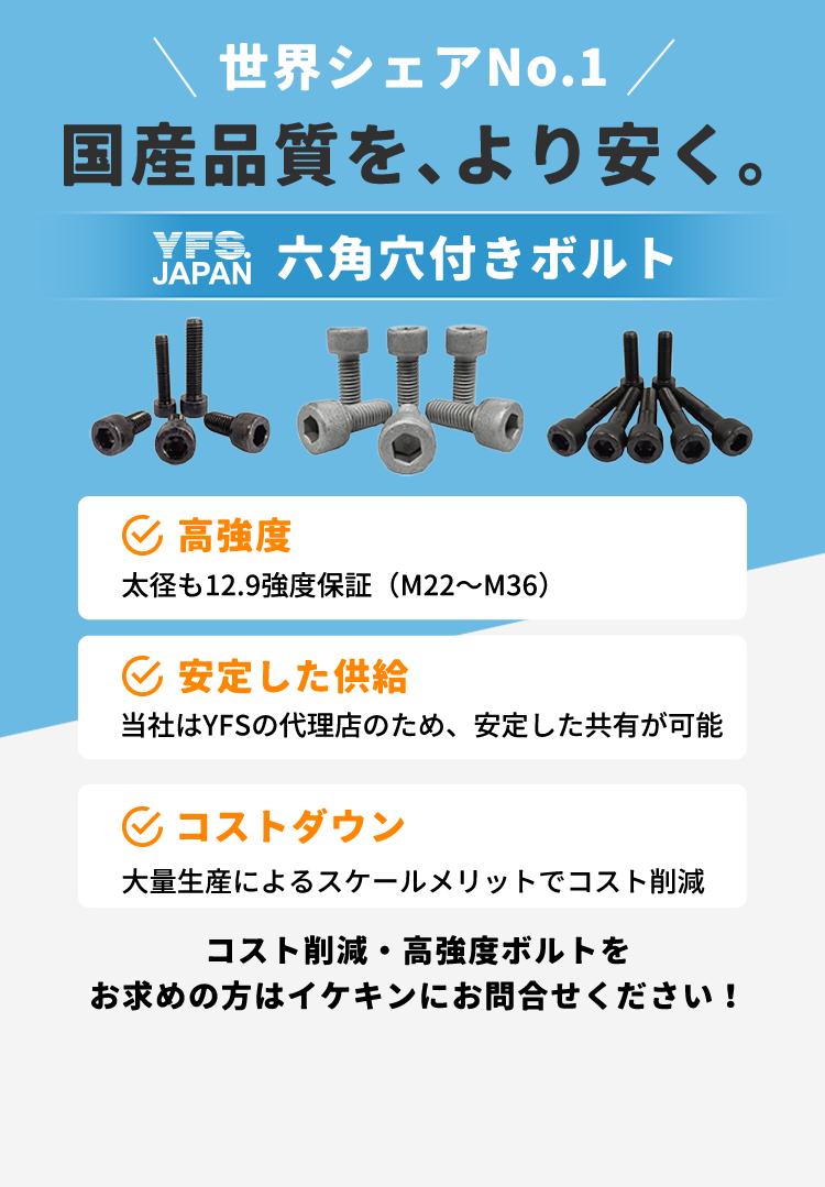 世界シェアNo.1国内品質をより安く。六角穴付きボルト。高強度、安定した供給、コストダウン。コスト削減・高強度ボルトをお求めの方はイケキンにお問い合わせください！